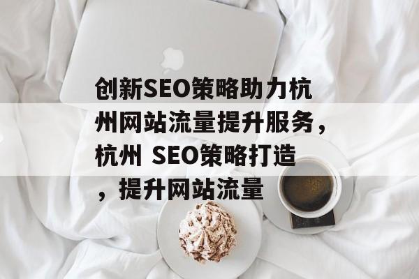 创新SEO策略助力杭州网站流量提升服务,杭州 SEO策略打造,提升网站流量 创新SEO策略助力杭州网站流量提升服务,杭州 SEO策略打造,提升网站流量
