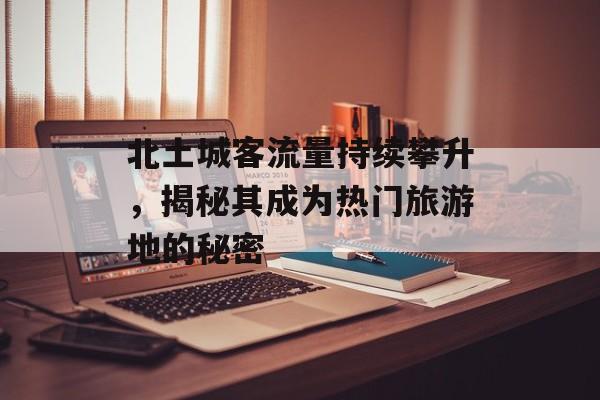 北土城客流量持续攀升,揭秘其成为热门旅游地的秘密 北土城客流量持续攀升,揭秘其成为热门旅游地的秘密