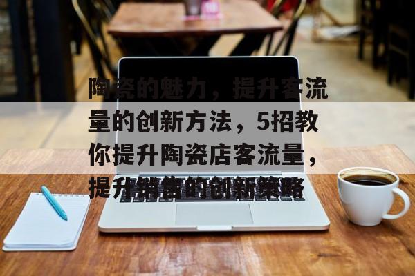 陶瓷的魅力,提升客流量的创新方法,5招教你提升陶瓷店客流量,提升销售的创新策略 陶瓷的魅力,提升客流量的创新方法,5招教你提升陶瓷店客流量,提升销售的创新策略