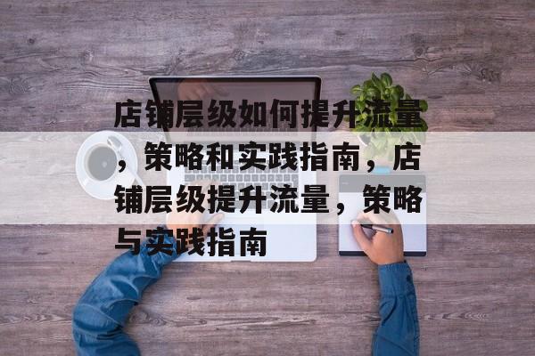店铺层级如何提升流量,策略和实践指南,店铺层级提升流量,策略与实践指南 店铺层级如何提升流量,策略和实践指南,店铺层级提升流量,策略与实践指南