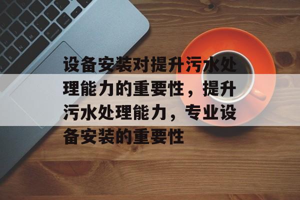 设备安装对提升污水处理能力的重要性,提升污水处理能力,专业设备安装的重要性 设备安装对提升污水处理能力的重要性,提升污水处理能力,专业设备安装的重要性