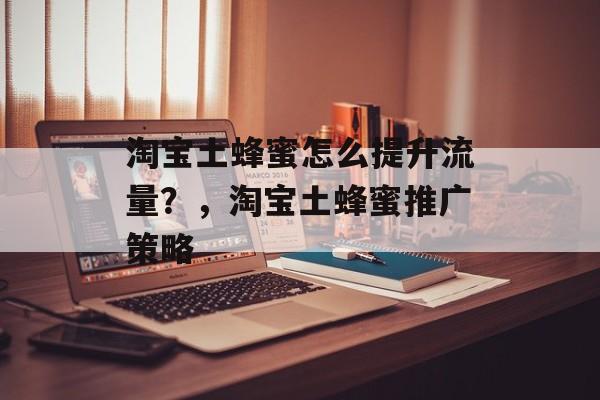淘宝土蜂蜜怎么提升流量?,淘宝土蜂蜜推广策略 淘宝土蜂蜜怎么提升流量?,淘宝土蜂蜜推广策略
