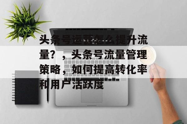 头条号运营怎么提升流量?,头条号流量管理策略,如何提高转化率和用户活跃度 头条号运营怎么提升流量?,头条号流量管理策略,如何提高转化率和用户活跃度