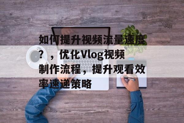 如何提升视频流量速度?,优化Vlog视频制作流程,提升观看效率速递策略 如何提升视频流量速度?,优化Vlog视频制作流程,提升观看效率速递策略