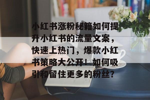 小红书涨粉秘籍如何提升小红书的流量文案，快速上热门，爆款小红书策略大公开！如何吸引和留住更多的粉丝？