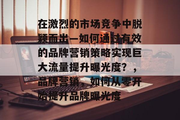 在激烈的市场竞争中脱颖而出—如何通过有效的品牌营销策略实现巨大流量提升曝光度?,品牌营销,如何从零开始提升品牌曝光度 在激烈的市场竞争中脱颖而出—如何通过有效的品牌营销策略实现巨大流量提升曝光度?,品牌营销,如何从零开始提升品牌曝光度