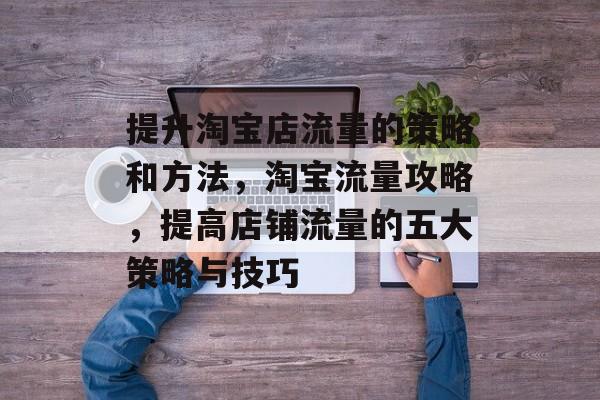 提升淘宝店流量的策略和方法,淘宝流量攻略,提高店铺流量的五大策略与技巧 提升淘宝店流量的策略和方法,淘宝流量攻略,提高店铺流量的五大策略与技巧