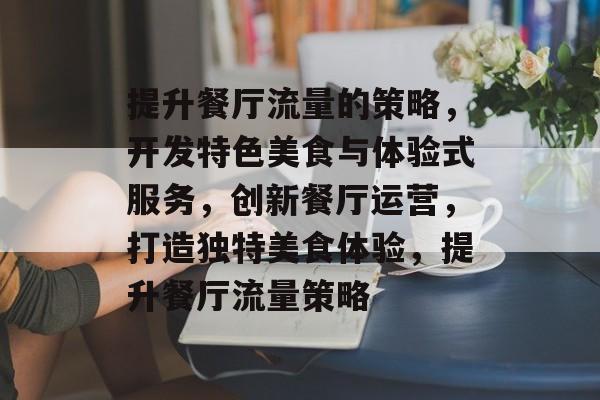 提升餐厅流量的策略,开发特色美食与体验式服务,创新餐厅运营,打造独特美食体验,提升餐厅流量策略 提升餐厅流量的策略,开发特色美食与体验式服务,创新餐厅运营,打造独特美食体验,提升餐厅流量策略