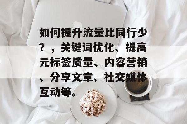 如何提升流量比同行少?,关键词优化、提高元标签质量、内容营销、分享文章、社交媒体互动等。 如何提升流量比同行少?,关键词优化、提高元标签质量、内容营销、分享文章、社交媒体互动等。