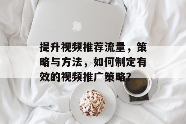 提升视频推荐流量,策略与方法,如何制定有效的视频推广策略? 提升视频推荐流量,策略与方法,如何制定有效的视频推广策略?