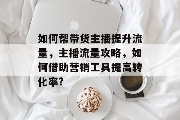 如何帮带货主播提升流量,主播流量攻略,如何借助营销工具提高转化率? 如何帮带货主播提升流量,主播流量攻略,如何借助营销工具提高转化率?