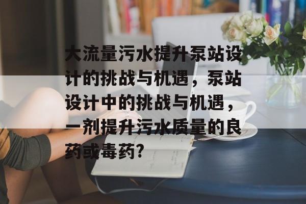 大流量污水提升泵站设计的挑战与机遇,泵站设计中的挑战与机遇,一剂提升污水质量的良药或毒药? 大流量污水提升泵站设计的挑战与机遇,泵站设计中的挑战与机遇,一剂提升污水质量的良药或毒药?