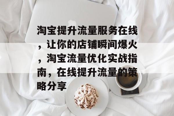 淘宝提升流量服务在线,让你的店铺瞬间爆火,淘宝流量优化实战指南,在线提升流量的策略分享 淘宝提升流量服务在线,让你的店铺瞬间爆火,淘宝流量优化实战指南,在线提升流量的策略分享