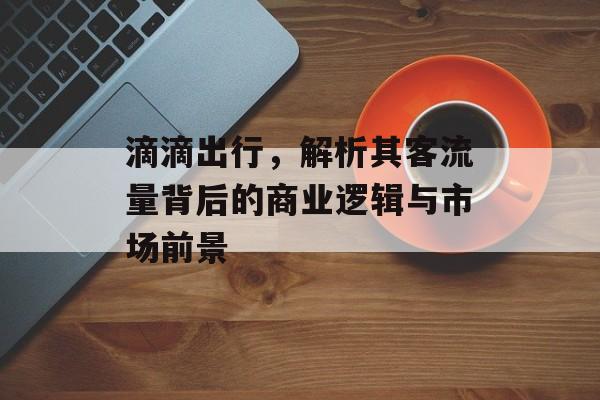 滴滴出行,解析其客流量背后的商业逻辑与市场前景 滴滴出行,解析其客流量背后的商业逻辑与市场前景