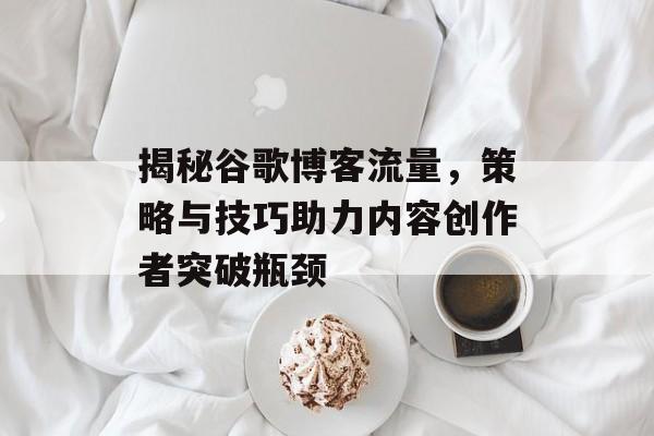 揭秘谷歌博客流量,策略与技巧助力内容创作者突破瓶颈 揭秘谷歌博客流量,策略与技巧助力内容创作者突破瓶颈