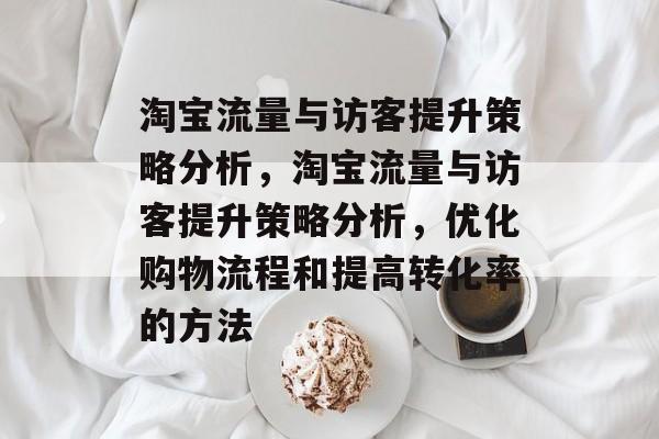 淘宝流量与访客提升策略分析，淘宝流量与访客提升策略分析，优化购物流程和提高转化率的方法