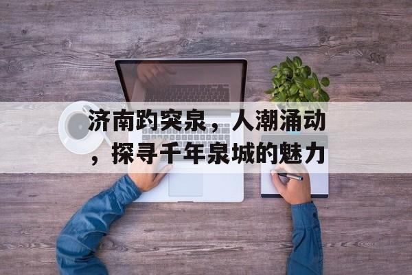 济南趵突泉,人潮涌动,探寻千年泉城的魅力 济南趵突泉,人潮涌动,探寻千年泉城的魅力
