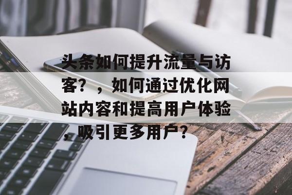 头条如何提升流量与访客？，如何通过优化网站内容和提高用户体验，吸引更多用户？