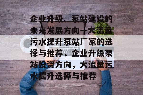 企业升级、泵站建设的未来发展方向—大流量污水提升泵站厂家的选择与推荐,企业升级泵站投资方向,大流量污水提升选择与推荐 企业升级、泵站建设的未来发展方向—大流量污水提升泵站厂家的选择与推荐,企业升级泵站投资方向,大流量污水提升选择与推荐