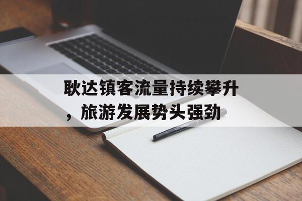 耿达镇客流量持续攀升,旅游发展势头强劲 耿达镇客流量持续攀升,旅游发展势头强劲