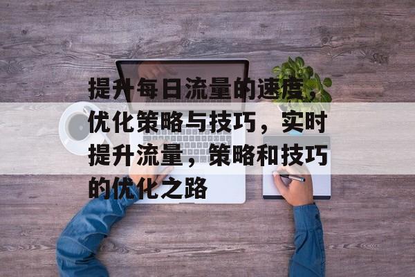 提升每日流量的速度,优化策略与技巧,实时提升流量,策略和技巧的优化之路 提升每日流量的速度,优化策略与技巧,实时提升流量,策略和技巧的优化之路