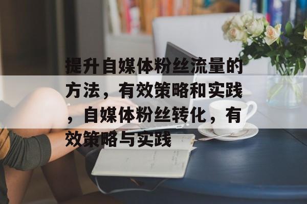 提升自媒体粉丝流量的方法,有效策略和实践,自媒体粉丝转化,有效策略与实践 提升自媒体粉丝流量的方法,有效策略和实践,自媒体粉丝转化,有效策略与实践