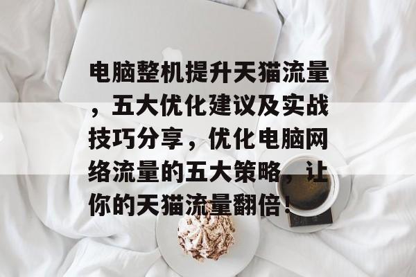 电脑整机提升天猫流量,五大优化建议及实战技巧分享,优化电脑网络流量的五大策略,让你的天猫流量翻倍! 电脑整机提升天猫流量,五大优化建议及实战技巧分享,优化电脑网络流量的五大策略,让你的天猫流量翻倍!