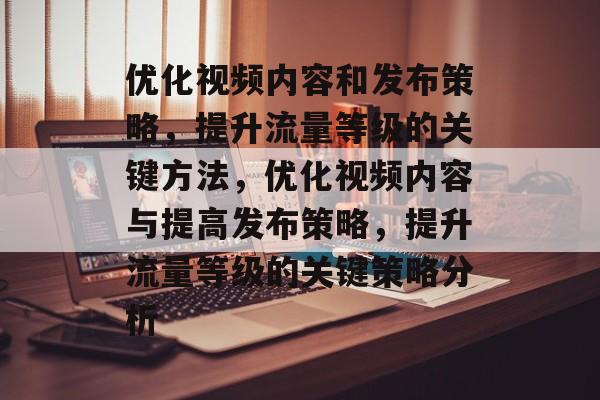 优化视频内容和发布策略,提升流量等级的关键方法,优化视频内容与提高发布策略,提升流量等级的关键策略分析 优化视频内容和发布策略,提升流量等级的关键方法,优化视频内容与提高发布策略,提升流量等级的关键策略分析