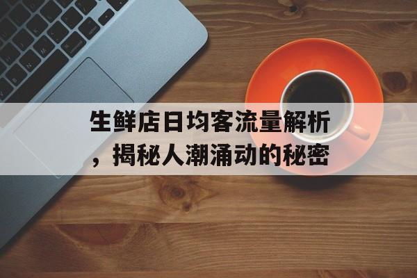 生鲜店日均客流量解析,揭秘人潮涌动的秘密 生鲜店日均客流量解析,揭秘人潮涌动的秘密