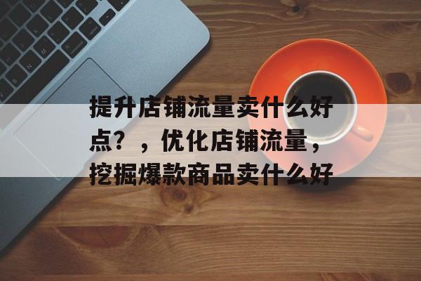 提升店铺流量卖什么好点?,优化店铺流量,挖掘爆款商品卖什么好 提升店铺流量卖什么好点?,优化店铺流量,挖掘爆款商品卖什么好