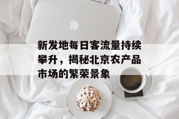 新发地每日客流量持续攀升,揭秘北京农产品市场的繁荣景象 新发地每日客流量持续攀升,揭秘北京农产品市场的繁荣景象