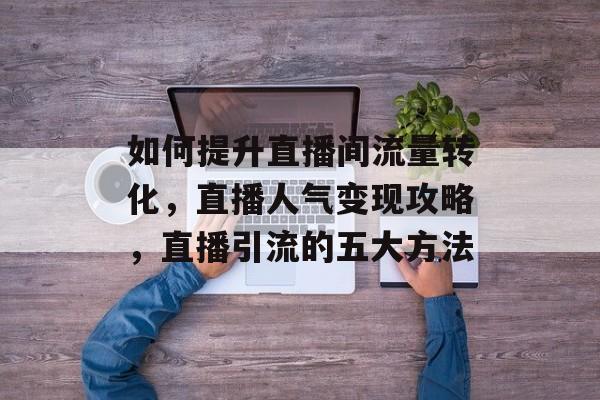 如何提升直播间流量转化,直播人气变现攻略,直播引流的五大方法 如何提升直播间流量转化,直播人气变现攻略,直播引流的五大方法
