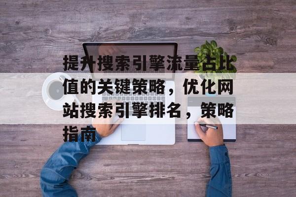 提升搜索引擎流量占比值的关键策略，优化网站搜索引擎排名，策略指南