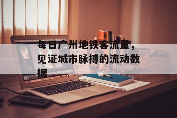 每日广州地铁客流量,见证城市脉搏的流动数据 每日广州地铁客流量,见证城市脉搏的流动数据