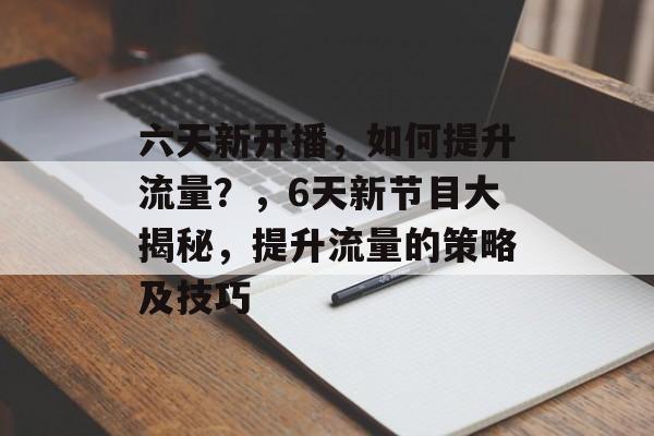 六天新开播,如何提升流量?,6天新节目大揭秘,提升流量的策略及技巧 六天新开播,如何提升流量?,6天新节目大揭秘,提升流量的策略及技巧