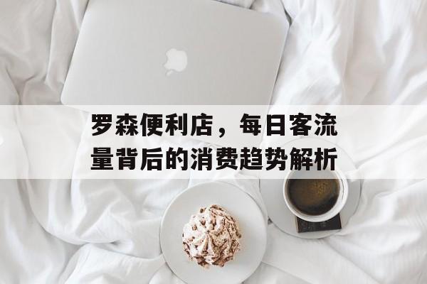 罗森便利店,每日客流量背后的消费趋势解析 罗森便利店,每日客流量背后的消费趋势解析