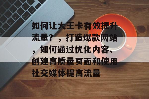 如何让大王卡有效提升流量?,打造爆款网站,如何通过优化内容、创建高质量页面和使用社交媒体提高流量 如何让大王卡有效提升流量?,打造爆款网站,如何通过优化内容、创建高质量页面和使用社交媒体提高流量