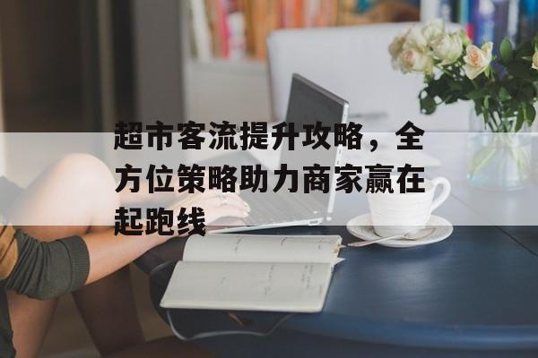 超市客流提升攻略,全方位策略助力商家赢在起跑线 超市客流提升攻略,全方位策略助力商家赢在起跑线