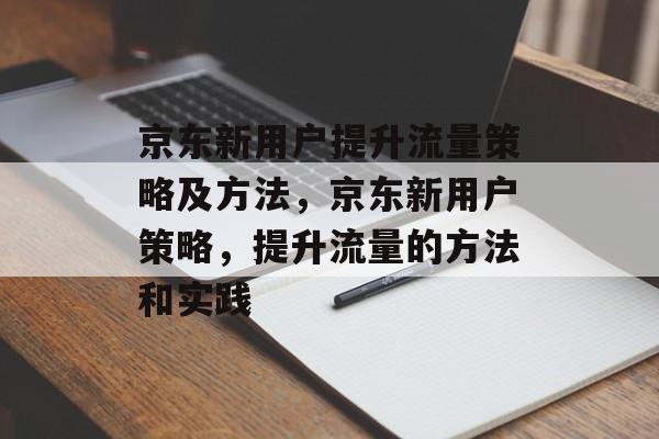 京东新用户提升流量策略及方法,京东新用户策略,提升流量的方法和实践 京东新用户提升流量策略及方法,京东新用户策略,提升流量的方法和实践