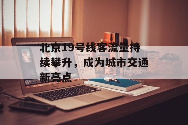 北京19号线客流量持续攀升,成为城市交通新亮点 北京19号线客流量持续攀升,成为城市交通新亮点