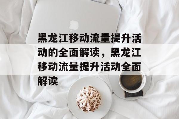 黑龙江移动流量提升活动的全面解读,黑龙江移动流量提升活动全面解读 黑龙江移动流量提升活动的全面解读,黑龙江移动流量提升活动全面解读