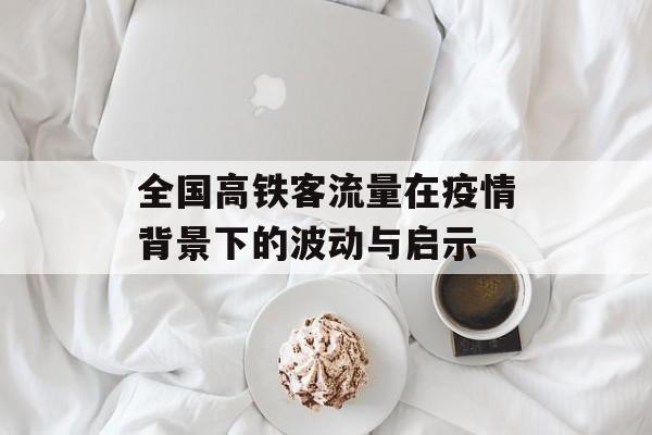 全国高铁客流量在疫情背景下的波动与启示 全国高铁客流量在疫情背景下的波动与启示