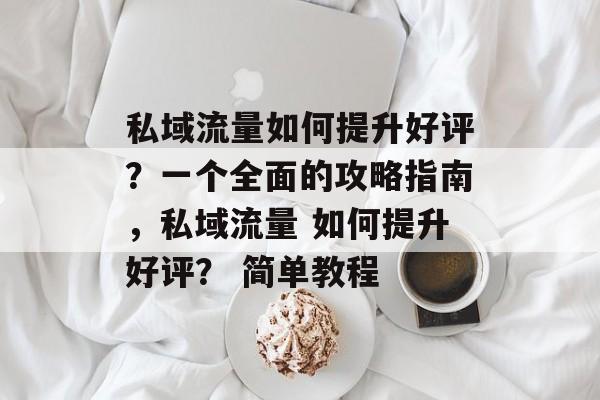 私域流量如何提升好评?一个全面的攻略指南,私域流量 如何提升好评? 简单教程 私域流量如何提升好评?一个全面的攻略指南,私域流量 如何提升好评? 简单教程