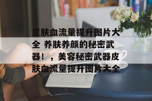 皮肤血流量提升图片大全 养肤养颜的秘密武器!,美容秘密武器皮肤血流量提升图片大全 皮肤血流量提升图片大全 养肤养颜的秘密武器!,美容秘密武器皮肤血流量提升图片大全