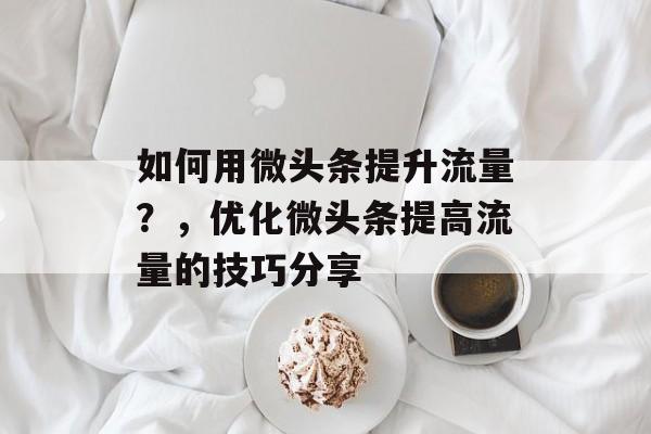 如何用微头条提升流量?,优化微头条提高流量的技巧分享 如何用微头条提升流量?,优化微头条提高流量的技巧分享