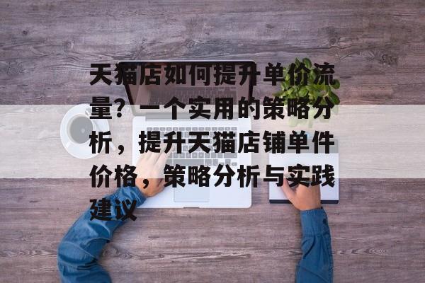天猫店如何提升单价流量?一个实用的策略分析,提升天猫店铺单件价格,策略分析与实践建议 天猫店如何提升单价流量?一个实用的策略分析,提升天猫店铺单件价格,策略分析与实践建议
