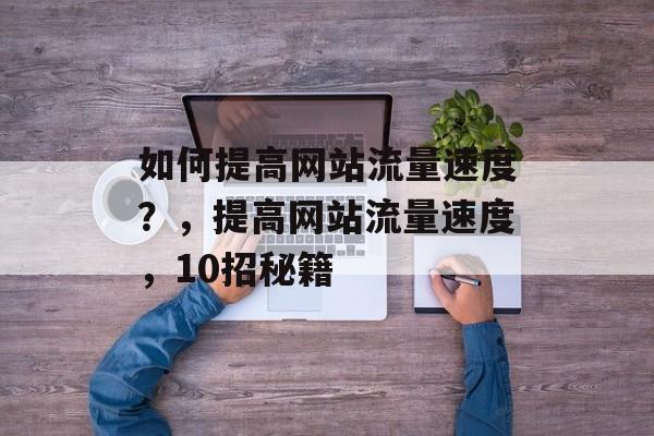 如何提高网站流量速度?,提高网站流量速度,10招秘籍 如何提高网站流量速度?,提高网站流量速度,10招秘籍