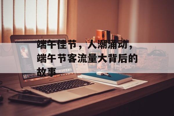 端午佳节,人潮涌动,端午节客流量大背后的故事 端午佳节,人潮涌动,端午节客流量大背后的故事