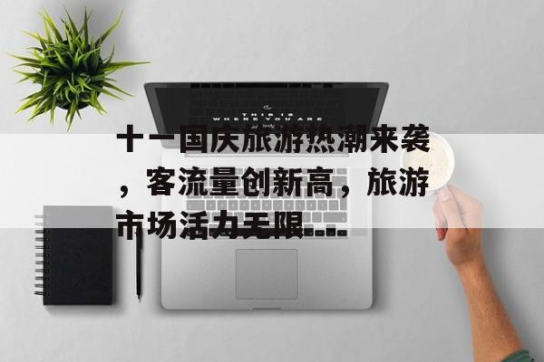十一国庆旅游热潮来袭,客流量创新高,旅游市场活力无限 十一国庆旅游热潮来袭,客流量创新高,旅游市场活力无限