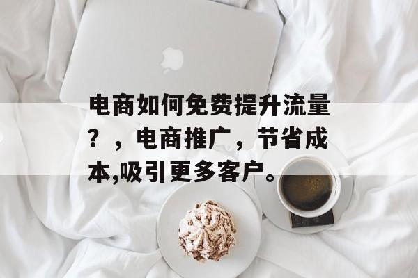 电商如何免费提升流量?,电商推广,节省成本,吸引更多客户。 电商如何免费提升流量?,电商推广,节省成本,吸引更多客户。